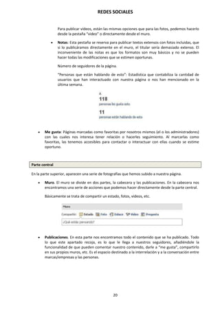 REDES SOCIALES
20
Para publicar vídeos, están las mismas opciones que para las fotos, podemos hacerlo
desde la pestaña “video” o directamente desde el muro.
 Notas: Esta pestaña se reserva para publicar textos extensos con fotos incluidas, que
si lo publicáramos directamente en el muro, el titular sería demasiado extenso. El
inconveniente de las notas es que los formatos son muy básicos y no se pueden
hacer todas las modificaciones que se estimen oportunas.
Número de seguidores de la página.
“Personas que están hablando de esto”: Estadística que contabiliza la cantidad de
usuarios que han interactuado con nuestra página o nos han mencionado en la
última semana.
 Me gusta: Páginas marcadas como favoritas por nosotros mismos (el o los administradores)
con las cuales nos interesa tener relación o hacerles seguimiento. Al marcarlas como
favoritas, las tenemos accesibles para contactar o interactuar con ellas cuando se estime
oportuno.
Parte central
En la parte superior, aparecen una serie de fotografías que hemos subido a nuestra página.
 Muro. El muro se divide en dos partes, la cabecera y las publicaciones. En la cabecera nos
encontramos una serie de acciones que podemos hacer directamente desde la parte central.
Básicamente se trata de compartir un estado, fotos, videos, etc.
 Publicaciones. En esta parte nos encontramos todo el contenido que se ha publicado. Todo
lo que este apartado recoja, es lo que le llega a nuestros seguidores, añadiéndole la
funcionalidad de que pueden comentar nuestro contenido, darle a “me gusta”, compartirlo
en sus propios muros, etc. Es el espacio destinado a la interrelación y a la conversación entre
marcas/empresas y las personas.
 