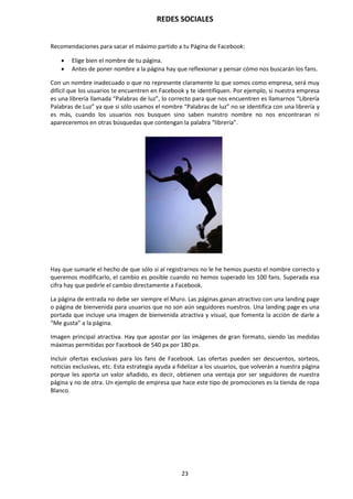 REDES SOCIALES
23
Recomendaciones para sacar el máximo partido a tu Página de Facebook:
 Elige bien el nombre de tu página.
 Antes de poner nombre a la página hay que reflexionar y pensar cómo nos buscarán los fans.
Con un nombre inadecuado o que no represente claramente lo que somos como empresa, será muy
difícil que los usuarios te encuentren en Facebook y te identifiquen. Por ejemplo, si nuestra empresa
es una librería llamada “Palabras de luz”, lo correcto para que nos encuentren es llamarnos “Librería
Palabras de Luz” ya que si sólo usamos el nombre “Palabras de luz” no se identifica con una librería y
es más, cuando los usuarios nos busquen sino saben nuestro nombre no nos encontraran ni
apareceremos en otras búsquedas que contengan la palabra “librería”.
Hay que sumarle el hecho de que sólo si al registrarnos no le he hemos puesto el nombre correcto y
queremos modificarlo, el cambio es posible cuando no hemos superado los 100 fans. Superada esa
cifra hay que pedirle el cambio directamente a Facebook.
La página de entrada no debe ser siempre el Muro. Las páginas ganan atractivo con una landing page
o página de bienvenida para usuarios que no son aún seguidores nuestros. Una landing page es una
portada que incluye una imagen de bienvenida atractiva y visual, que fomenta la acción de darle a
“Me gusta” a la página.
Imagen principal atractiva. Hay que apostar por las imágenes de gran formato, siendo las medidas
máximas permitidas por Facebook de 540 px por 180 px.
Incluir ofertas exclusivas para los fans de Facebook. Las ofertas pueden ser descuentos, sorteos,
noticias exclusivas, etc. Esta estrategia ayuda a fidelizar a los usuarios, que volverán a nuestra página
porque les aporta un valor añadido, es decir, obtienen una ventaja por ser seguidores de nuestra
página y no de otra. Un ejemplo de empresa que hace este tipo de promociones es la tienda de ropa
Blanco.
 
