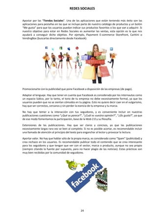 REDES SOCIALES
24
Apostar por las “Tiendas Sociales”. Una de las aplicaciones que están teniendo más éxito son las
aplicaciones para pestañas en las que se incluye parte de nuestro catálogo de productos y un botón
“Me gusta” para que los usuarios puedan indicar sus productos favoritos o los que van a adquirir. Si
nuestro objetivo para estar en Redes Sociales es aumentar las ventas, esta opción es la que nos
ayudará a conseguir dicho objetivo. Por ejemplo, Payvment E-commerce Storefront, Carttini o
VendingBox (buscarlas directamente desde Facebook).
Promocionarte con la publicidad que pone Facebook a disposición de las empresas (de pago).
Adaptar el lenguaje. Hay que tener en cuenta que Facebook es considerado por los internautas como
un espacio lúdico, por lo tanto, el tono de tu empresa no debe excesivamente formal, ya que los
usuarios pueden que no se sientan cómodos en tu página. Esto no quiere decir caer en el vulgarismo,
hay que ser correctos, cercanos y sin perder la esencia de tu empresa y tu marca.
No hay que temer a la interacción con tus seguidores, y es conveniente incluir en nuestras
publicaciones cuestiones como “¿Qué os parece?”, “¿Cuál es vuestra opinión?”, “¿Os gusta?”, ya que
de ese modo fomentamos la participación, base de la Web 2.0 y su filosofía.
Extensiones de las publicaciones. Hay que ser claros y concisos, ya que las publicaciones
excesivamente largas rara vez se leen al completo. Si no es posible acortar, es recomendable incluir
una llamada de atención al principio del texto para enganchar al lector y provocar la lectura.
Aportar valor. No hay que hablar sólo de la propia marca, es considerado como “Spam” (publicidad) y
crea rechazo en los usuarios. Es recomendable publicar todo el contenido que se crea interesante
para los seguidores y que tengan que ver con el sector, marca o producto, aunque no sea propio
(siempre citando la fuente por supuesto, para no hacer plagio de las noticias). Estas prácticas son
muy bien recibidas por la comunidad de seguidores.
 