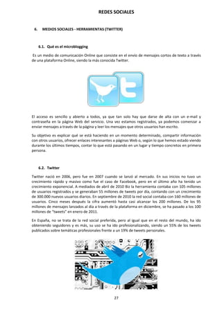 REDES SOCIALES
27
6. MEDIOS SOCIALES - HERRAMIENTAS (TWITTER)
6.1. Qué es el microblogging
Es un medio de comunicación Online que consiste en el envío de mensajes cortos de texto a través
de una plataforma Online, siendo la más conocida Twitter.
El acceso es sencillo y abierto a todos, ya que tan solo hay que darse de alta con un e-mail y
contraseña en la página Web del servicio. Una vez estamos registrados, ya podemos comenzar a
enviar mensajes a través de la página y leer los mensajes que otros usuarios han escrito.
Su objetivo es explicar qué se está haciendo en un momento determinado, compartir información
con otros usuarios, ofrecer enlaces interesantes a páginas Web o, según lo que hemos estado viendo
durante los últimos tiempos, contar lo que está pasando en un lugar y tiempo concretos en primera
persona.
6.2. Twitter
Twitter nació en 2006, pero fue en 2007 cuando se lanzó al mercado. En sus inicios no tuvo un
crecimiento rápido y masivo como fue el caso de Facebook, pero en el último año ha tenido un
crecimiento exponencial. A mediados de abril de 2010 Biz la herramienta contaba con 105 millones
de usuarios registrados y se generaban 55 millones de tweets por día, contando con un crecimiento
de 300.000 nuevos usuarios diarios. En septiembre de 2010 la red social contaba con 160 millones de
usuarios. Cinco meses después la cifra aumentó hasta casi alcanzar los 200 millones. De los 95
millones de mensajes lanzados al día a través de la plataforma en diciembre, se ha pasado a los 100
millones de “tweets” en enero de 2011.
En España, no se trata de la red social preferida, pero al igual que en el resto del mundo, ha ido
obteniendo seguidores y es más, su uso se ha ido profesionalizando, siendo un 55% de los tweets
publicados sobre temáticas profesionales frente a un 19% de tweets personales.
 