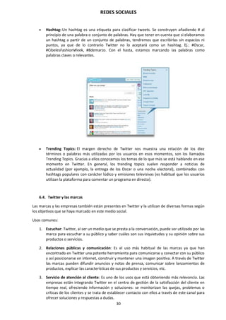 REDES SOCIALES
30
 Hashtag: Un hashtag es una etiqueta para clasificar tweets. Se construyen añadiendo # al
principio de una palabra o conjunto de palabras. Hay que tener en cuenta que si elaboramos
un hashtag a partir de un conjunto de palabras, tendremos que escribirlas sin espacios ni
puntos, ya que de lo contrario Twitter no lo aceptará como un hashtag. Ej.: #Oscar,
#CibelesFashionWeek, #8demarzo. Con el hasta, estamos marcando las palabras como
palabras claves o relevantes.
 Trending Topics: El margen derecho de Twitter nos muestra una relación de los diez
términos o palabras más utilizadas por los usuarios en esos momentos, son los llamados
Trending Topics. Gracias a ellos conocemos los temas de lo que más se está hablando en ese
momento en Twitter. En general, los trending topics suelen responder a noticias de
actualidad (por ejemplo, la entrega de los Oscar o una noche electoral), combinados con
hashtags populares con carácter lúdico y emisiones televisivas (es habitual que los usuarios
utilizan la plataforma para comentar un programa en directo).
6.4. Twitter y las marcas
Las marcas y las empresas también están presentes en Twitter y la utilizan de diversas formas según
los objetivos que se haya marcado en este medio social.
Usos comunes:
1. Escuchar: Twitter, al ser un medio que se presta a la conversación, puede ser utilizado por las
marca para escuchar a su público y saber cuáles son sus inquietudes y su opinión sobre sus
productos o servicios.
2. Relaciones públicas y comunicación: Es el uso más habitual de las marcas ya que han
encontrado en Twitter una potente herramienta para comunicarse y conectar con su público
y así posicionarse en internet, construir y mantener una imagen positiva. A través de Twitter
las marcas pueden difundir anuncios y notas de prensa, comunicar sobre lanzamientos de
productos, explicar las características de sus productos y servicios, etc.
3. Servicio de atención al cliente: Es uno de los usos que está obteniendo más relevancia. Las
empresas están integrando Twitter en el centro de gestión de la satisfacción del cliente en
tiempo real, ofreciendo información y soluciones: se monitorizan las quejas, problemas o
críticas de los clientes y se trata de establecer contacto con ellos a través de este canal para
ofrecer soluciones y respuestas a dudas.
 