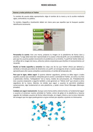 REDES SOCIALES
31
Buenas y malas prácticas en Twitter
Tu nombre de usuario debe representarte: elige el nombre de tu marca y no lo ocultes mediante
siglas, confundirás a tu público.
Tu nombre, biografía y localización deben ser claros para que aquellos que te busquen puedan
identificarte claramente.
Personaliza la cuenta: Eres una marca, proyecta tu imagen en la plataforma de forma clara y
atractiva. Tu logo debe estar bien representado en tu avatar o foto de perfil, con una visibilidad clara,
para que los usuarios puedan reconocerte sin problemas en su timeline. Tu perfil de Twitter debe ser
un reflejo de tu imagen de marca, utiliza los colores corporativos para facilitar el reconocimiento y el
recuerdo.
Diseña un fondo específico y atractivo (no elijas uno de los que Twitter ofrece por defecto) y
cámbialo a menudo para dotar de dinamismo a tu perfil: así conseguirás atraer a nuevos seguidores:
aprovecha para ello nuevas campañas o promociones, el cambio de temporada, etc.
Para que te sigan, debes seguir: Si quieres obtener seguidores, primero se debe seguir a todos
aquellos usuarios que consideres relevantes para tu sector o actividad en Twitter, así como a tus fans
o potenciales clientes, “embajadores” de tu marca, medios de comunicación, etc. Probablemente
esos usuarios empezarán a seguirte también y esto generará un “efecto viral” que atraerá a otros
seguidores de tu marca. Además, no olvides que seguir a usuarios te permitirá establecer
conversaciones, algo fundamental en esta plataforma, y poder enviar Direct Messages (Mensajes
privados)
Cuidado con seguir masivamente: Aunque como hemos dicho anteriormente, es fundamental seguir
a usuarios al comenzar nuestra actividad en Twitter, entrar de golpe en la plataforma y hacerse
seguidor de múltiples usuarios de forma indiscriminada, sin ningún criterio y con la única intención
de conseguir que nos sigan puede generar un gran rechazo por aquellos a quienes no interesamos.
 