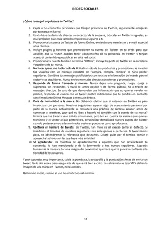 REDES SOCIALES
32
¿Cómo conseguir seguidores en Twitter?
1. Capta a tus contactos personales que tengan presencia en Twitter, seguramente abogarán
por tu marca en la red.
2. Usa la base de datos de clientes o contactos de la empresa, búscales en Twitter y sígueles, es
muy probable que ellos también empiecen a seguirte a ti.
3. Promociona la cuenta de Twitter de forma Online, enviando una newsletter o e-mail especial
a tus clientes.
4. Incluye plugins y botones que promocionen tu cuenta de Twitter en tu Web, para que
aquellos que la visiten puedan tener conocimiento de tu presencia en Twitter y tengan
acceso al contenido que publicas en esta red social.
5. Promociona tu cuenta también de forma “Offline”, incluye tu perfil de Twitter en la cartelería
y papelería de tu marca.
6. No hacer spam, no hablar solo de ti: Hablar solo de tus productos y promociones, e invadirá
tus usuarios con un mensaje constate de “Compra, compra, compra” te hará perder
seguidores. Combina tus mensajes publicitarios con noticias e información de interés para el
sector y tus seguidores. Nunca envíes mensajes directos con ofertas y promociones.
7. Responde de forma frecuente y sincera: Nunca dejes una pregunta, ruego, queja o
sugerencia sin responder, y hazlo lo antes posible y de forma pública, no a través de
mensajes directos. En caso de que demanden una información que no quieras revelar en
público, responde al usuario con un tweet público indicándole que te pondrás en contacto
con él mediante Direct Message o mensaje directo.
8. Dota de humanidad a la marca: No debemos olvidar que si estamos en Twitter es para
interactuar con personas. Nuestros seguidores esperan algo de acercamiento personal por
parte de la marca. Actualmente se considera una práctica de cortesía saludar antes de
comenzar a tweetear, ¿por qué no ibas a hacerlo tú también con la cuenta de tu marca?
Intenta que tus tweets sean cálidos y humanos, pero ten en cuenta los valores que quieres
transmitir y el sector al que perteneces, personalizar demasiado nuestra cuenta de Twitter
cuando pertenecemos a determinados sectores puede ser contraproducente.
9. Controla el número de tweets: En Twitter, tan malo es el exceso como el defecto. Si
invadimos el timeline de nuestros seguidores nos arriesgamos a perderlos. Si tweeteamos
poco, no obtendremos la relevancia que deseamos. Déjate guiar por el sentido común y
aprovecha las horas en las que haya más actividad.
10. Sé agradecido: Da muestras de agradecimiento a aquellos que han retweeteado tu
contenido, lo han mencionado o da la bienvenida a tus nuevos seguidores. Lograrás
humanizar la marca y dar una imagen de proximidad que hará que te ganes la confianza y la
fidelidad de los usuarios.
Y por supuesto, muy importante, cuida la gramática, la ortografía y la puntuación: Antes de enviar un
tweet, léelo dos veces para asegurarte de que está bien escrito. Las abreviaturas tipo SMS dañan la
imagen de una marca en Twitter, no las utilices.
Del mismo modo, reduce el uso de emoticonos al mínimo.
 