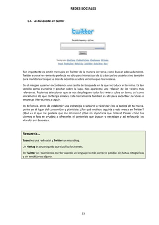 REDES SOCIALES
33
6.5. Las búsquedas en twitter
Tan importante es emitir mensajes en Twitter de la manera correcta, como buscar adecuadamente.
Twitter es una herramienta perfecta no sólo para interactuar de tú a tú con los usuarios sino también
para monitorizar lo que se dice de nosotros o sobre un tema que nos interese.
En el margen superior encontramos una casilla de búsqueda en la que introducir el término. Es tan
sencillo como escribirlo y pinchar sobre la lupa. Nos aparecerá una relación de los tweets más
relevantes. Podemos seleccionar que se nos desplieguen todos los tweets sobre un tema, así como
únicamente los que contenga enlaces. Esta herramienta también es útil para encontrar personas o
empresas interesantes a seguir.
En definitiva, antes de establecer una estrategia o lanzarte a tweetear con la cuenta de tu marca,
ponte en el lugar del consumidor y plantéate: ¿Por qué motivos seguiría a esta marca en Twitter?
¿Qué es lo que me gustaría que me ofreciera? ¿Qué no soportaría que hiciera? Pensar como tus
clientes o fans te ayudará a ofrecerles el contenido que buscan o necesitan y así reforzarás los
vínculos con tu marca.
Recuerda…
Tuenti es una red social y Twitter un microblog.
Un Hastag es una etiqueta que clasifica los tweets.
En Twitter se recomienda escribir usando un lenguaje lo más correcto posible, sin faltas ortográficas
y sin emoticonos alguno.
 