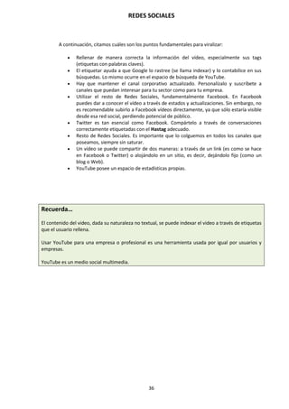 REDES SOCIALES
36
A continuación, citamos cuáles son los puntos fundamentales para viralizar:
 Rellenar de manera correcta la información del vídeo, especialmente sus tags
(etiquetas con palabras claves).
 El etiquetar ayuda a que Google lo rastree (se llama indexar) y lo contabilice en sus
búsquedas. Lo mismo ocurre en el espacio de búsqueda de YouTube.
 Hay que mantener el canal corporativo actualizado. Personalízalo y suscríbete a
canales que puedan interesar para tu sector como para tu empresa.
 Utilizar el resto de Redes Sociales, fundamentalmente Facebook. En Facebook
puedes dar a conocer el vídeo a través de estados y actualizaciones. Sin embargo, no
es recomendable subirlo a Facebook vídeos directamente, ya que sólo estaría visible
desde esa red social, perdiendo potencial de público.
 Twitter es tan esencial como Facebook. Compártelo a través de conversaciones
correctamente etiquetadas con el Hastag adecuado.
 Resto de Redes Sociales. Es importante que lo colguemos en todos los canales que
poseamos, siempre sin saturar.
 Un vídeo se puede compartir de dos maneras: a través de un link (es como se hace
en Facebook o Twitter) o alojándolo en un sitio, es decir, dejándolo fijo (como un
blog o Web).
 YouTube posee un espacio de estadísticas propias.
Recuerda…
El contenido del video, dada su naturaleza no textual, se puede indexar el video a través de etiquetas
que el usuario rellena.
Usar YouTube para una empresa o profesional es una herramienta usada por igual por usuarios y
empresas.
YouTube es un medio social multimedia.
 