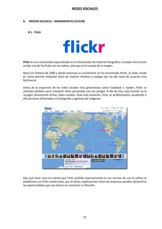 REDES SOCIALES
37
8. MEDIOS SOCIALES - HERRAMIENTAS (FLICKR)
8.1. Flickr
Flickr es una comunidad especializada en el intercambio de material fotográfico. Cumple una función
similar a la de YouTube con los vídeos, solo que en el campo de la imagen.
Nació en Febrero de 2004 y desde entonces su crecimiento no ha encontrado límite. Su éxito reside
en cómo permite etiquetar fotos de manera intuitiva y navegar por las del resto de usuarios muy
fácilmente.
Antes de la expansión de las redes sociales más generalistas como Facebook o Twitter, Flickr se
utilizaba también para compartir fotos personales con los amigos. A día de hoy, esta función ya la
recogen plenamente dichas redes sociales. Ante esta situación, Flickr se profesionalizó, acudiendo a
ella personas aficionadas a la fotografía y agencias de imágenes.
Hay que tener muy en cuenta que Flickr prohíbe expresamente en sus normas de uso el utilizar la
plataforma con fines comerciales, por lo tanto, explicaremos cómo las empresas pueden aprovechar
las oportunidades que nos ofrece sin contrariar su filosofía.
 