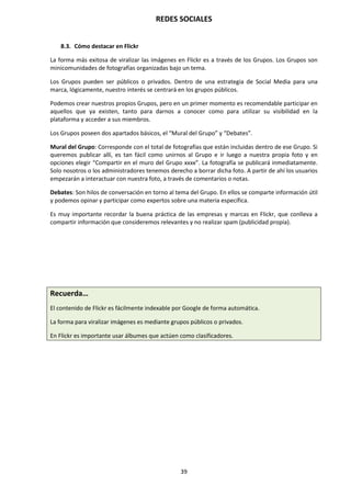 REDES SOCIALES
39
8.3. Cómo destacar en Flickr
La forma más exitosa de viralizar las imágenes en Flickr es a través de los Grupos. Los Grupos son
minicomunidades de fotografías organizadas bajo un tema.
Los Grupos pueden ser públicos o privados. Dentro de una estrategia de Social Media para una
marca, lógicamente, nuestro interés se centrará en los grupos públicos.
Podemos crear nuestros propios Grupos, pero en un primer momento es recomendable participar en
aquellos que ya existen, tanto para darnos a conocer como para utilizar su visibilidad en la
plataforma y acceder a sus miembros.
Los Grupos poseen dos apartados básicos, el “Mural del Grupo” y “Debates”.
Mural del Grupo: Corresponde con el total de fotografías que están incluidas dentro de ese Grupo. Si
queremos publicar allí, es tan fácil como unirnos al Grupo e ir luego a nuestra propia foto y en
opciones elegir “Compartir en el muro del Grupo xxxx”. La fotografía se publicará inmediatamente.
Solo nosotros o los administradores tenemos derecho a borrar dicha foto. A partir de ahí los usuarios
empezarán a interactuar con nuestra foto, a través de comentarios o notas.
Debates: Son hilos de conversación en torno al tema del Grupo. En ellos se comparte información útil
y podemos opinar y participar como expertos sobre una materia específica.
Es muy importante recordar la buena práctica de las empresas y marcas en Flickr, que conlleva a
compartir información que consideremos relevantes y no realizar spam (publicidad propia).
Recuerda…
El contenido de Flickr es fácilmente indexable por Google de forma automática.
La forma para viralizar imágenes es mediante grupos públicos o privados.
En Flickr es importante usar álbumes que actúen como clasificadores.
 