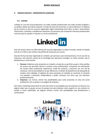 REDES SOCIALES
40
9. MEDIOS SOCIALES - HERRAMIENTAS (LINKEDIN)
9.1. Linkedin
Linkedin es una red social profesional. Las redes sociales profesionales son redes sociales dirigidas a
un público adulto que desea impulsar a través de estas herramientas su vida profesional. El objetivo
de las mismas es que los usuarios registrados hagan networking entre ellos, es decir, intercambien
información, contactos y establezcan relaciones con personas que compartan intereses profesionales
comunes que les ayuden a impulsar su carrera profesional.
Esta red social cuenta con 200 millones de usuarios registrados en todo el mundo, siendo en España
más de un millón y dos millones de perfiles de empresas y/o marcas.
Hay dos formas de estar registrado en Linkedin, por persona o por empresa/marca. En el caso de las
empresas, esta elección variará de la estrategia que queramos conseguir en redes sociales, que lo
detallaremos a continuación.
1. Persona: Podemos estar presentes en LinkedIn a través de un perfil de usuario. Estos perfiles
de usuario nos permiten darnos a conocer como profesionales, incluyendo una descripción
de nuestra labor profesional, experiencia, modo de contacto, y hacernos con una red de
contactos. Esta funcionalidad es lo que diferencia a LinkedIn de plataformas de búsqueda de
empleo como Infojobs: el objetivo de estar presentes en LinkedIn es mantener el contacto
con pasados o presentes colaboradores y poder contactar con otros que nos interesen
profesionalmente.
2. Empresas: Las marcas, tienen dos posibilidades para estar presentes en esta red social
profesional, con un grupo o una página de empresa.
Para hacer marketing empresarial en esta red social, lo aconsejable para las empresas es hacerse una
página mejor que un grupo, ya que los grupos son para destacar como experto en una materia sin
vender ni hacer publicidad. Las páginas ofrecen mucho más posibilidades que detallaremos a
continuación.
 