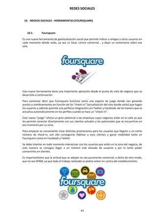REDES SOCIALES
43
10. MEDIOS SOCIALES - HERRAMIENTAS (FOURSQUARE)
10.1. Foursquare
Es una nueva herramienta de geolocalización social que permite indicar a amigos y otros usuarios en
cada momento dónde estás, ya sea un local, centro comercial... y dejar un comentario sobre ese
sitio.
Esta nueva herramienta tiene una importante aplicación desde el punto de vista de negocio que se
desarrolla a continuación.
Para comenzar decir que Foursquare funciona como una especie de juego donde van ganando
puntos y nombramientos en función de los “check-in” (actualización del sitio donde estás) que hagan
los usuarios y además permite una perfecta integración con Twitter y Facebook, de tal manera que se
actualiza automáticamente en los perfiles cuando se hace un “check-in”.
Este nuevo “juego” ofrece un gran potencial a las empresas cuyos negocios están en la calle ya que
les permite conectar directamente con sus clientes actuales y los potenciales que se encuentran en
ese momento por su zona.
Para empezar es conveniente crear distintas promociones para los usuarios que lleguen a un cierto
número de check-in, con ello conseguirás fidelizar a esos clientes y ganar visibilidad tanto en
Foursquare como en Facebook y Twitter.
Se debe intentar en todo momento interactuar con los usuarios que estén en la zona del negocio, de
esta manera se consigue llegar a un número más elevado de usuarios y por lo tanto poder
convertirlos en clientes.
Es importantísimo que la actitud que se adopte no sea puramente comercial, o dicho de otro modo,
que no sea SPAM, ya que todo el trabajo realizado se podría volver en contra del establecimiento.
 