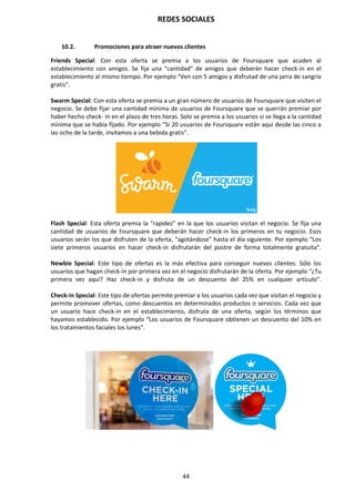 REDES SOCIALES
44
10.2. Promociones para atraer nuevos clientes
Friends Special: Con esta oferta se premia a los usuarios de Foursquare que acuden al
establecimiento con amigos. Se fija una “cantidad” de amigos que deberán hacer check-in en el
establecimiento al mismo tiempo. Por ejemplo “Ven con 5 amigos y disfrutad de una jarra de sangría
gratis”.
Swarm Special: Con esta oferta se premia a un gran número de usuarios de Foursquare que visiten el
negocio. Se debe fijar una cantidad mínima de usuarios de Foursquare que se querrán premiar por
haber hecho check- in en el plazo de tres horas. Solo se premia a los usuarios si se llega a la cantidad
mínima que se había fijado. Por ejemplo “Si 20 usuarios de Foursquare están aquí desde las cinco a
las ocho de la tarde, invitamos a una bebida gratis”.
Flash Special: Esta oferta premia la “rapidez” en la que los usuarios visitan el negocio. Se fija una
cantidad de usuarios de Foursquare que deberán hacer check-in los primeros en tu negocio. Esos
usuarios serán los que disfruten de la oferta, “agotándose” hasta el día siguiente. Por ejemplo “Los
siete primeros usuarios en hacer check-in disfrutarán del postre de forma totalmente gratuita”.
Newbie Special: Este tipo de ofertas es la más efectiva para conseguir nuevos clientes. Sólo los
usuarios que hagan check-in por primera vez en el negocio disfrutarán de la oferta. Por ejemplo “¿Tu
primera vez aquí? Haz check-in y disfruta de un descuento del 25% en cualquier artículo”.
Check-in Special: Este tipo de ofertas permite premiar a los usuarios cada vez que visitan el negocio y
permite promover ofertas, como descuentos en determinados productos o servicios. Cada vez que
un usuario hace check-in en el establecimiento, disfruta de una oferta, según los términos que
hayamos establecido. Por ejemplo “Los usuarios de Foursquare obtienen un descuento del 10% en
los tratamientos faciales los lunes”.
 