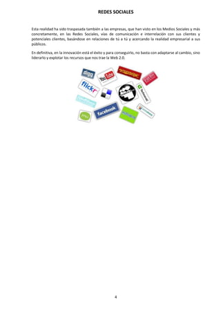 REDES SOCIALES
4
Esta realidad ha sido traspasada también a las empresas, que han visto en los Medios Sociales y más
concretamente, en las Redes Sociales, vías de comunicación e interrelación con sus clientes y
potenciales clientes, basándose en relaciones de tú a tú y acercando la realidad empresarial a sus
públicos.
En definitiva, en la innovación está el éxito y para conseguirlo, no basta con adaptarse al cambio, sino
liderarlo y explotar los recursos que nos trae la Web 2.0.
 