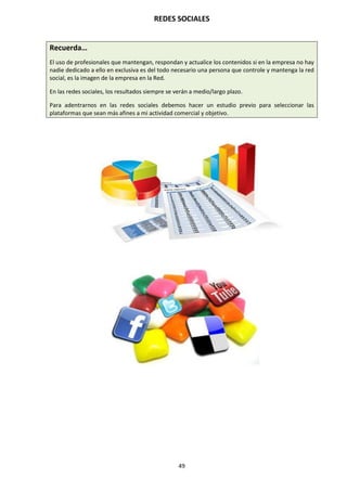 REDES SOCIALES
49
Recuerda…
El uso de profesionales que mantengan, respondan y actualice los contenidos si en la empresa no hay
nadie dedicado a ello en exclusiva es del todo necesario una persona que controle y mantenga la red
social, es la imagen de la empresa en la Red.
En las redes sociales, los resultados siempre se verán a medio/largo plazo.
Para adentrarnos en las redes sociales debemos hacer un estudio previo para seleccionar las
plataformas que sean más afines a mi actividad comercial y objetivo.
 