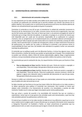 REDES SOCIALES
50
13. ADMINISTRACIÓN DEL CONTENIDO E INTEGRACIÓN
13.1. Administración del contenido e integración
Es muy importante ver las redes sociales como doble vía de comunicación, hay que tener en cuenta
la creación y/o publicación de contenido que te permite entablar una relación más directa con tu
público objetivo. Así se podrá crear un sentimiento de pertenencia de forma más efectiva además de
obtener una retroalimentación que puede enriquecer tu proyecto.
Centralizar el contenido es muy útil ya que, al estandarizar la calidad del contenido incrementa la
frecuencia de las interacciones en las redes, consume menos recursos de la organización, hace que
sea de fácil acceso para todos. Para esto se tiene que tener a una persona encargada de revisar el
contenido que se tenga intención de publicar, lo apruebe y lo ponga en un archivo de manera que
esté disponible para ser usado por las personas responsables de su publicación en cualquier
momento. Esto se complementa con la implementación de un calendario editorial centralizado que
sea accesible por todo el equipo que esté involucrado en la creación de contenido y manejo de redes
sociales. Esto te permite hacer un análisis de introspección y llevar un mejor control de la frecuencia
de publicaciones, los medios por los cuales se distribuye el contenido y qué personas tienen la
responsabilidad de hacer qué cosa. Así también este calendario te ayudará a evitar una saturación
(overlap) de publicaciones.
El contenido que se publique puede venir de diferentes fuentes, e incluso hay algunas cosas, como
fotos entrevistas y reseñas de eventos que pueden ser generadas por el equipo. Para complementar
se pueden usar artículos, videos y fotos de revistas especializadas, páginas, blogs y organizaciones
similares a la tuya recordando siempre que tienes que darle crédito a los autores y citar la fuente.
Se recomienda que para la realización de citas, los requerimientos mínimos para una fuente en línea
son:
 Para un documento en línea: Apellido, Nombre del autor. (Fecha de revisión o copyright, si
está disponible). Título del trabajo. Recuperado el (fecha de acceso), de (URL)
 Para una publicación en línea: Apellido, Nombre del autor. (Fecha de revisión o copyright, si
está disponible). Título del artículo. Título de la publicación, volumen (número), número de
páginas o alguna otra indicación sobre la extensión del documento en caso de que exista.
Recuperado el (fecha de acceso), de (URL)
Siempre es válido usar contenido que se haya usado con anterioridad, solamente hay que adaptarlo
para el público de cada red social que se use.
Se debe recordar que hay horas en las que hay mayor tráfico de información en las redes sociales y
se deben aprovechar para publicar el contenido más interesante. Pero también se tienen que
adaptar estos contenidos y las interacciones de acuerdo a las necesidades y eventos de cada
momento. Pueden ocurrir cosas que hagan más propicio poner ciertas publicaciones.
Hay que actuar y ajustar de acuerdo a las necesidades del momento hay que ser creativos y
espontáneos: revisar qué es lo que genera más actividad, quién está interactuando, a qué hora hay
más actividad y planear las publicaciones conforme a eso.
El material que el público ve en las redes sociales no debe de ser muy diferente a aquel que se ve en
otros medios (como la página web). Es poco eficiente que se comparta información como respuestas
a "preguntas frecuentes" en Facebook o Twitter, es mejor concentrarse en garantizar que tus
publicaciones le den un valor a las personas que te siguen a través de estos medios.
 