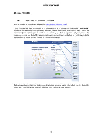 REDES SOCIALES
53
14. GUÍA FACEBOOK
14.1. Cómo creo una cuenta en FACEBOOK
Bien lo primero es acceder a la página web. http://www.facebook.com/
Como se puede ver nada más entrar en la parte derecha de la página, hay esta opción “Registrarse”
donde se solicitan unos datos (nombre, apellidos, correo electrónico, contraseña, sexo y fecha de
nacimiento) una vez incorporada la información sólo hay que darle a registrarse. ¡Y ya dispondrás de
tu cuenta en esta Red Social! En la siguiente imagen se muestra un pantallazo de registro y desde la
que también se podrá acceder cuando ya estemos registrados.
Cada vez que deseemos entrar deberemos dirigirnos a la misma página e introducir nuestra dirección
de correo y contraseña que hayamos aportado en el cuestionario de registro.
 