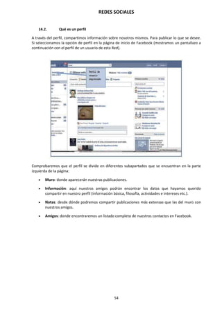 REDES SOCIALES
54
14.2. Qué es un perfil
A través del perfil, compartimos información sobre nosotros mismos. Para publicar lo que se desee.
Si seleccionamos la opción de perfil en la página de inicio de Facebook (mostramos un pantallazo a
continuación con el perfil de un usuario de esta Red).
Comprobaremos que el perfil se divide en diferentes subapartados que se encuentran en la parte
izquierda de la página:
 Muro: donde aparecerán nuestras publicaciones.
 Información: aquí nuestros amigos podrán encontrar los datos que hayamos querido
compartir en nuestro perfil (información básica, filosofía, actividades e intereses etc.).
 Notas: desde dónde podremos compartir publicaciones más extensas que las del muro con
nuestros amigos.
 Amigos: donde encontraremos un listado completo de nuestros contactos en Facebook.
 