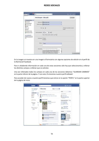 REDES SOCIALES
56
En la imagen se muestra en una imagen el formulario con algunas opciones de edición en el perfil de
la Red Social Facebook.
Para ir añadiendo información en cada una de estas secciones sólo hay que seleccionarlas y rellenar
los distintos campos a rellenar que se solicitan.
Una vez rellenados todos los campos en cada una de las secciones debemos "GUARDAR CAMBIOS"
en la parte inferior de la página. Y con esto ¡Ya tenemos nuestro perfil editado!
Para acceder de nuevo a nuestro perfil tenemos que entrar en la opción “PERFIL” en la parte superior
de la página de inicio.
 