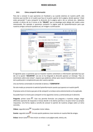 REDES SOCIALES
57
14.4. Cómo compartir información
Para dar a conocer lo que queramos en Facebook y ya cuando estemos en nuestro perfil, sólo
tenemos que escribir en el cuadro que hay en la parte superior de la página, donde aparece "¿Qué
estás pensando? Y para compartir la dirección de la página web o de un artículo etc., debemos
acceder al último de los 4 iconos el de “ENLACE” que se despliega justo debajo del cuadro antes
mencionado. Por ejemplo si queremos compartir la página web de Systemformacion para que
nuestros amigos conozcan quedaría así, ver imagen a continuación.
El siguiente paso si queremos que se muestre nuestro comentario o información aportada hay que
dar en la opción "ADJUNTAR" una vez se ha integrado la dirección aparece un mensaje: “Haz un
comentario sobre este enlace”, espacio que podemos utilizar para resumir brevemente el contenido
de la publicación o simplemente para dar nuestra opinión.
Una vez hemos comentado el contenido le damos a “COMPARTIR".
De este modo ya conocerán la web de Systemformacion puesto que aparece en nuestro perfil.
El proceso sería el mismo que para el de compartir un enlace como anteriormente se ha explicado.
Se puede hacer lo mismo para compartir en los siguientes iconos y comenzando por la derecha:
Pregunta: primer icono . Esto nos permite formular una pregunta a nuestros amigos, elegir
diferentes opciones de respuesta e incluso decidir si les damos permiso o no para incluir sus propias
respuestas. Una forma rápida y sencilla de conocer la opinión de nuestros amigos sobre un tema
concreto.
Videos: segundo icono . Se pueden incluir vídeos.
Evento: segundo icono . En esta opción podemos crear eventos en nuestra Red de amigos.
Enlace: tercer icono . Para incluir un enlace a una página web, noticia, etc.
 