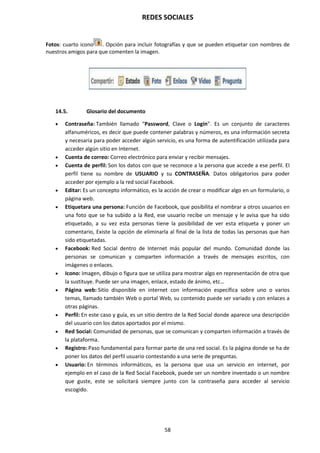 REDES SOCIALES
58
Fotos: cuarto icono . Opción para incluir fotografías y que se pueden etiquetar con nombres de
nuestros amigos para que comenten la imagen.
14.5. Glosario del documento
 Contraseña: También llamado “Password, Clave o Login”. Es un conjunto de caracteres
alfanuméricos, es decir que puede contener palabras y números, es una información secreta
y necesaria para poder acceder algún servicio, es una forma de autentificación utilizada para
acceder algún sitio en Internet.
 Cuenta de correo: Correo electrónico para enviar y recibir mensajes.
 Cuenta de perfil: Son los datos con que se reconoce a la persona que accede a ese perfil. El
perfil tiene su nombre de USUARIO y su CONTRASEÑA. Datos obligatorios para poder
acceder por ejemplo a la red social Facebook.
 Editar: Es un concepto informático, es la acción de crear o modificar algo en un formulario, o
página web.
 Etiquetara una persona: Función de Facebook, que posibilita el nombrar a otros usuarios en
una foto que se ha subido a la Red, ese usuario recibe un mensaje y le avisa que ha sido
etiquetado, a su vez esta personas tiene la posibilidad de ver esta etiqueta y poner un
comentario, Existe la opción de eliminarla al final de la lista de todas las personas que han
sido etiquetadas.
 Facebook: Red Social dentro de Internet más popular del mundo. Comunidad donde las
personas se comunican y comparten información a través de mensajes escritos, con
imágenes o enlaces.
 Icono: Imagen, dibujo o figura que se utiliza para mostrar algo en representación de otra que
la sustituye. Puede ser una imagen, enlace, estado de ánimo, etc…
 Página web: Sitio disponible en internet con información específica sobre uno o varios
temas, llamado también Web o portal Web, su contenido puede ser variado y con enlaces a
otras páginas.
 Perfil: En este caso y guía, es un sitio dentro de la Red Social donde aparece una descripción
del usuario con los datos aportados por el mismo.
 Red Social: Comunidad de personas, que se comunican y comparten información a través de
la plataforma.
 Registro: Paso fundamental para formar parte de una red social. Es la página donde se ha de
poner los datos del perfil usuario contestando a una serie de preguntas.
 Usuario: En términos informáticos, es la persona que usa un servicio en internet, por
ejemplo en el caso de la Red Social Facebook, puede ser un nombre inventado o un nombre
que guste, este se solicitará siempre junto con la contraseña para acceder al servicio
escogido.
 