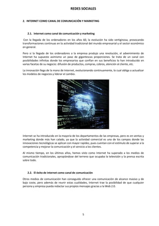 REDES SOCIALES
5
2. INTERNET COMO CANAL DE COMUNICACIÓN Y MARKETING
2.1. Internet como canal de comunicación y marketing
Con la llegada de los ordenadores en los años 60, la evolución ha sido vertiginosa, provocando
transformaciones continuas en la actividad tradicional del mundo empresarial y el sector económico
en general.
Pero si la llegada de los ordenadores a la empresa produjo una revolución, el advenimiento de
Internet ha supuesto asimismo un paso de gigantescas proporciones. Se trata de un canal con
posibilidades infinitas donde los empresarios que confían en sus beneficios lo han introducido en
varias facetas de su negocio: difusión de productos, compras, cobros, atención al cliente, etc.
La innovación llega de la mano de Internet, evolucionando continuamente, lo cual obliga a actualizar
los modelos de negocios y liderar el cambio.
Internet se ha introducido en la mayoría de los departamentos de las empresas, pero es en ventas y
marketing donde más han calado, ya que la actividad comercial es uno de los campos donde las
innovaciones tecnológicas se aplican con mayor rapidez, pues cuentan con el estímulo de superar a la
competencia y mejorar la comunicación y el servicio a los clientes.
Al mismo tiempo, en los últimos años, hemos visto como Internet ha superado a los medios de
comunicación tradicionales, apropiándose del terreno que ocupaba la televisión y la prensa escrita
sobre todo.
2.2. El éxito de internet como canal de comunicación
Otros medios de comunicación han conseguido ofrecer una comunicación de alcance masivo y de
bajo coste, pero además de reunir estas cualidades, Internet trae la posibilidad de que cualquier
persona y empresa pueda redactar sus propios mensajes gracias a la Web 2.0.
 