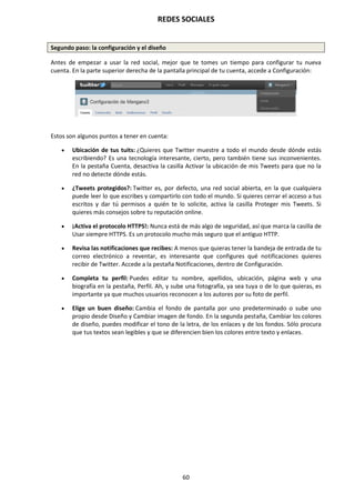REDES SOCIALES
60
Segundo paso: la configuración y el diseño
Antes de empezar a usar la red social, mejor que te tomes un tiempo para configurar tu nueva
cuenta. En la parte superior derecha de la pantalla principal de tu cuenta, accede a Configuración:
Estos son algunos puntos a tener en cuenta:
 Ubicación de tus tuits: ¿Quieres que Twitter muestre a todo el mundo desde dónde estás
escribiendo? Es una tecnología interesante, cierto, pero también tiene sus inconvenientes.
En la pestaña Cuenta, desactiva la casilla Activar la ubicación de mis Tweets para que no la
red no detecte dónde estás.
 ¿Tweets protegidos?: Twitter es, por defecto, una red social abierta, en la que cualquiera
puede leer lo que escribes y compartirlo con todo el mundo. Si quieres cerrar el acceso a tus
escritos y dar tú permisos a quién te lo solicite, activa la casilla Proteger mis Tweets. Si
quieres más consejos sobre tu reputación online.
 ¡Activa el protocolo HTTPS!: Nunca está de más algo de seguridad, así que marca la casilla de
Usar siempre HTTPS. Es un protocolo mucho más seguro que el antiguo HTTP.
 Revisa las notificaciones que recibes: A menos que quieras tener la bandeja de entrada de tu
correo electrónico a reventar, es interesante que configures qué notificaciones quieres
recibir de Twitter. Accede a la pestaña Notificaciones, dentro de Configuración.
 Completa tu perfil: Puedes editar tu nombre, apellidos, ubicación, página web y una
biografía en la pestaña, Perfil. Ah, y sube una fotografía, ya sea tuya o de lo que quieras, es
importante ya que muchos usuarios reconocen a los autores por su foto de perfil.
 Elige un buen diseño: Cambia el fondo de pantalla por uno predeterminado o sube uno
propio desde Diseño y Cambiar imagen de fondo. En la segunda pestaña, Cambiar los colores
de diseño, puedes modificar el tono de la letra, de los enlaces y de los fondos. Sólo procura
que tus textos sean legibles y que se diferencien bien los colores entre texto y enlaces.
 
