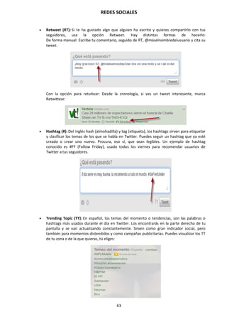 REDES SOCIALES
63
 Retweet (RT): Si te ha gustado algo que alguien ha escrito y quieres compartirlo con tus
seguidores, usa la opción Retweet. Hay distintas formas de hacerlo:
De forma manual: Escribe tu comentario, seguido de RT, @máselnombredelusuario y cita su
tweet:
Con la opción para retuitear: Desde la cronología, si ves un tweet interesante, marca
Retwittear:
 Hashtag (#): Del inglés hash (almohadilla) y tag (etiqueta), los hashtags sirven para etiquetar
y clasificar los temas de los que se habla en Twitter. Puedes seguir un hashtag que ya esté
creado o crear uno nuevo. Procura, eso sí, que sean legibles. Un ejemplo de hashtag
conocido es #FF (Follow Friday), usado todos los viernes para recomendar usuarios de
Twitter a tus seguidores.
 Trending Topic (TT): En español, los temas del momento o tendencias, son las palabras o
hashtags más usados durante el día en Twitter. Los encontrarás en la parte derecha de tu
pantalla y se van actualizando constantemente. Sirven como gran indicador social, pero
también para momentos distendidos y como campañas publicitarias. Puedes visualizar los TT
de tu zona o de la que quieras, tú eliges:
 