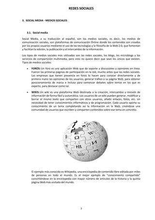 REDES SOCIALES
7
3. SOCIAL MEDIA - MEDIOS SOCIALES
3.1. Social media
Social Media, a su traducción al español, son los medios sociales, es decir, los medios de
comunicación sociales, son plataformas de comunicación Online donde los contenidos son creados
por los propios usuarios mediante el uso de las tecnologías y la filosofía de la Web 2.0, que fomentan
y facilitan la edición, la publicación y el intercambio de la información.
Los tipos de medios sociales más utilizados son las redes sociales, los blogs, los microblogs y los
servicios de compartición multimedia, pero esto no quiere decir que sean los únicos que existen.
Tipos de medios sociales:
 FOROS: Un foro es una aplicación Web que da soporte a discusiones y opiniones en línea.
Fueron las primeras páginas de participación en la red, mucho antes que las redes sociales.
Las empresas que tienen presencia en foros lo hacen para conocer directamente y de
primera mano las opiniones de los usuarios, generar tráfico a su página Web, para obtener
posicionamiento de marca e incluso para comenzar debates sobre temas en los que es
experto, para destacar como tal.
 WIKIS: Un wiki es una plataforma Web destinada a la creación, intercambio y revisión de
información de forma fácil y automática. Los usuarios de un wiki pueden generar, modificar y
borrar el mismo texto que comparten con otros usuarios, añadir enlaces, fotos, etc. sin
necesidad de tener conocimientos informáticos y de programación. Cada usuario aporta su
conocimiento de un tema completando así la información en la Web, creándose una
comunidad de usuarios que escriben y comparten contenidos sobre ese tema en concreto.
El ejemplo más conocido es Wikipedia, una enciclopedia de contenido libre editada por miles
de personas en todo el mundo. Es el mejor ejemplo de “conocimiento compartido”
convirtiéndose en la enciclopedia con mayor número de artículos de la historia y la quinta
página Web más visitada del mundo.
 
