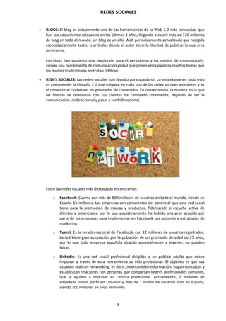 REDES SOCIALES
8
 BLOGS: El blog es actualmente una de las herramientas de la Web 2.0 más conocidas, que
han ido adquiriendo relevancia en los últimos 4 años, llegando a existir más de 120 millones
de blog en todo el mundo. Un blog es un sitio Web periódicamente actualizado que recopila
cronológicamente textos o artículos donde el autor tiene la libertad de publicar lo que crea
pertinente.
Los blogs han supuesto una revolución para el periodismo y los medios de comunicación,
siendo una herramienta de comunicación global que ponen en la palestra muchos temas que
los medios tradicionales no tratan o filtran.
 REDES SOCIALES: Las redes sociales han llegado para quedarse. Lo importante en todo esto
es comprender la filosofía 2.0 que subyace en cada una de las redes sociales existentes y es
el convertir al ciudadano en generador de contenidos. En consecuencia, la manera en la que
las marcas se relacionan con sus clientes ha cambiado totalmente, dejando de ser la
comunicación unidireccional y pasar a ser bidireccional.
Entre las redes sociales más destacadas encontramos:
o Facebook: Cuenta con más de 800 millones de usuarios en todo el mundo, siendo en
España 15 millones. Las empresas son conscientes del potencial que esta red social
tiene para la promoción de marcas y productos, fidelización o escucha activa de
clientes y potenciales, por lo que paulatinamente ha habido una gran acogida por
parte de las empresas para implementar en Facebook sus acciones y estrategias de
marketing.
o Tuenti: Es la versión nacional de Facebook, con 12 millones de usuarios registrados.
La red tiene gran aceptación por la población de un promedio de edad de 25 años,
por lo que toda empresa española dirigida especialmente a jóvenes, no pueden
faltar.
o Linkedin: Es una red social profesional dirigidas a un público adulto que desea
impulsar a través de esta herramienta su vida profesional. El objetivo es que sus
usuarios realicen networking, es decir, intercambien información, hagan contactos y
establezcan relaciones con personas que compartan interés profesionales comunes,
que le ayuden a impulsar su carrera profesional. Actualmente, 2 millones de
empresas tienen perfil en Linkedin y más de 1 millón de usuarios sólo en España,
siendo 200 millones en todo el mundo.
 