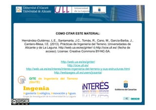 COMO CITAR ESTE MATERIAL:
Hernández-Gutiérrez, L.E., Santamarta, J.C., Tomás, R., Cano, M., García-Barba, J.,
Cantero-Mesa, I.E. (2013). Prácticas de Ingeniería del Terreno. Universidades de
Alicante y de La Laguna. http://web.ua.es/es/ginter/ ó http://ocw.ull.es/ (fecha de
acceso). License: Creative Commons BY-NC-SA.
http://web.ua.es/es/ginter/
http://ocw.ull.es/
http://web.ua.es/es/interes/interes-ingenieria-del-terreno-y-sus-estructuras.html
http://webpages.ull.es/users/jcsanta/
INICIO
GITE de Ingeniería del Terreno
(GInTE)
 