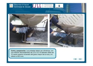 Corte y preparación. Las probetas deben ser cilíndricas, con
una relación altura/diámetro de 2,5 a 3,0. El diámetro debe ser
10 veces superior al tamaño del grano mayor de la roca y no
inferior a 50,0 mm.
 
