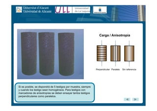 Si es posible, se dispondrá de 5 testigos por muestra, siempre
y cuando los testigo sean homogéneos. Para testigos con
marcadores de anisotropías se deben ensayar tantos testigos
perpendiculares como paralelos.
Perpendicular Paralela Sin referencia
Carga / Anisotropía
 