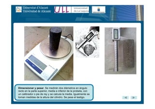 Dimensionar y pesar. Se medirán dos diámetros en ángulo
recto en la parte superior, media e inferior de la probeta, con
un calibrador o pie de rey y se calcula la media. Igualmente se
toman medidas de la altura del cilindro. Se pesa el testigo.
 