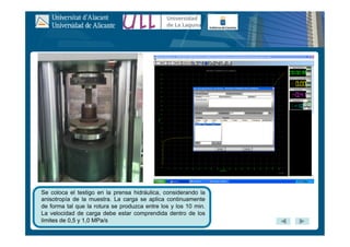 Se coloca el testigo en la prensa hidráulica, considerando la
anisotropía de la muestra. La carga se aplica continuamente
de forma tal que la rotura se produzca entre los y los 10 min.
La velocidad de carga debe estar comprendida dentro de los
limites de 0,5 y 1,0 MPa/s
 