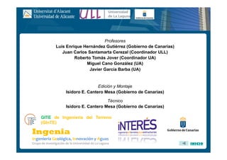 GITE de Ingeniería del Terreno
(GInTE)
Profesores
Luis Enrique Hernández Gutiérrez (Gobierno de Canarias)
Juan Carlos Santamarta Cerezal (Coordinador ULL)
Roberto Tomás Jover (Coordinador UA)
Miguel Cano González (UA)
Javier García Barba (UA)
Edición y Montaje
Isidoro E. Cantero Mesa (Gobierno de Canarias)
Técnico
Isidoro E. Cantero Mesa (Gobierno de Canarias)
INICIO
 