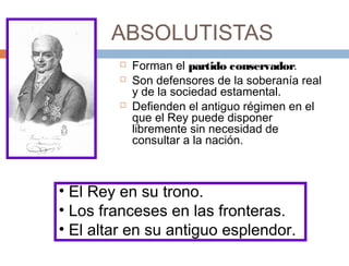 ABSOLUTISTAS





Forman el partido conservador.
Son defensores de la soberanía real
y de la sociedad estamental.
Defienden el antiguo régimen en el
que el Rey puede disponer
libremente sin necesidad de
consultar a la nación.

• El Rey en su trono.
• Los franceses en las fronteras.
• El altar en su antiguo esplendor.

 