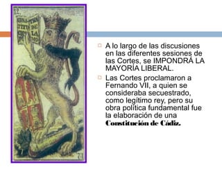 



A lo largo de las discusiones
en las diferentes sesiones de
las Cortes, se IMPONDRÁ LA
MAYORÍA LIBERAL.
Las Cortes proclamaron a
Fernando VII, a quien se
consideraba secuestrado,
como legítimo rey, pero su
obra política fundamental fue
la elaboración de una
Constitución de Cádiz.

 