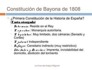 Constitución de Bayona de 1808


¿Primera Constitución de la Historia de España?
(Carta otorgada)







So be ra nía : Reside en el Rey
P. e je c utiv o : Monarquía autoritaria.
P. le g is la tiv o : Muy limitado, dos cámaras (Senado y
Cortes)
P. jud ic ia l: Independiente
Sufra g io : Censitario indirecto (muy restrictivo)
Libe rta d e s y De re c ho s : Imprenta, inviolabilidad del
domicilio, abolición del tormento

La Crisis del Antiguo Régimen

 