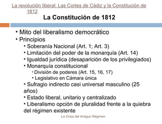 La revolución liberal: Las Cortes de Cádiz y la Constitución de
1812

La Constitución de 1812

• Mito del liberalismo democrático
• Principios
• Soberanía Nacional (Art. 1; Art. 3)
• Limitación del poder de la monarquía (Art. 14)
• Igualdad jurídica (desaparición de los privilegiados)
• Monarquía constitucional
• División

de poderes (Art. 15, 16, 17)
• Legislativo en Cámara única

• Sufragio indirecto casi universal masculino (25
años)
• Estado liberal, unitario y centralizado
• Liberalismo opción de pluralidad frente a la quiebra
del régimen existente
La Crisis del Antiguo Régimen

 
