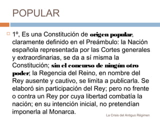 POPULAR


1º, Es una Constitución de origen popular,
claramente definido en el Preámbulo: la Nación
española representada por las Cortes generales
y extraordinarias, se da a sí misma la
Constitución; sin el concurso de ningún otro
poder; la Regencia del Reino, en nombre del
Rey ausente y cautivo, se limita a publicarla. Se
elaboró sin participación del Rey; pero no frente
o contra un Rey por cuya libertad combatía la
nación; en su intención inicial, no pretendían
imponerla al Monarca.
La Crisis del Antiguo Régimen

 