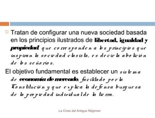 Tratan de configurar una nueva sociedad basada
en los principios ilustrados de libertad, igualdad y
propiedad, q ue c o rre s p o nd e n a lo s p rinc ip io s q ue
ins p ira n la s o c ie d a d c la s is ta , e s d e c ir la a bo lic ió n
d e lo s s e ño río s .
El objetivo fundamental es establecer un s is te m a
d e econom de m
ía
ercado, fa c ilita d o p o r la
Co ns tituc ió n y q ue e x p lic a la d e fe ns a burg ue s a
d e la p ro p ie d a d ind ivid ua l d e la tie rra .


La Crisis del Antiguo Régimen

 