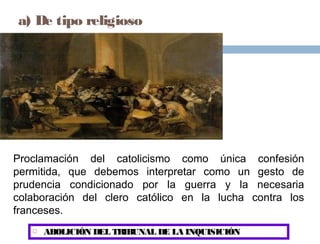 a) De tipo religioso

Proclamación del catolicismo como única confesión
permitida, que debemos interpretar como un gesto de
prudencia condicionado por la guerra y la necesaria
colaboración del clero católico en la lucha contra los
franceses.


ABOLICIÓN DEL TRIBUNAL DE LA INQUISICIÓN

 