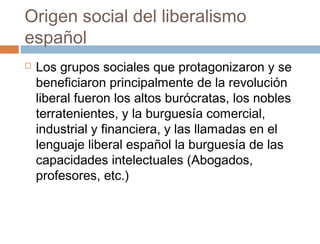 Origen social del liberalismo
español


Los grupos sociales que protagonizaron y se
beneficiaron principalmente de la revolución
liberal fueron los altos burócratas, los nobles
terratenientes, y la burguesía comercial,
industrial y financiera, y las llamadas en el
lenguaje liberal español la burguesía de las
capacidades intelectuales (Abogados,
profesores, etc.)

 