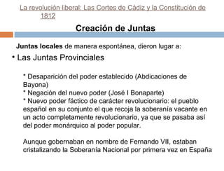 La revolución liberal: Las Cortes de Cádiz y la Constitución de
1812

Creación de Juntas
Juntas locales de manera espontánea, dieron lugar a:

• Las Juntas Provinciales
* Desaparición del poder establecido (Abdicaciones de
Bayona)
* Negación del nuevo poder (José I Bonaparte)
* Nuevo poder fáctico de carácter revolucionario: el pueblo
español en su conjunto el que recoja la soberanía vacante en
un acto completamente revolucionario, ya que se pasaba así
del poder monárquico al poder popular.
Aunque gobernaban en nombre de Fernando VII, estaban
cristalizando la Soberanía Nacional por primera vez en España

 