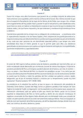 “AÑODEL BICENTENARIO DEL PERÚ: 200 AÑOS DE INDEPENDENCIA”
I.E.82019 “LA FLORIDA” CAJAMARCA
4° Grado
PROF. CARLOS RUIZ ZAMORA 3
Fuente 2*
Fueron los virreyes unos altos funcionarios que gozaron de un complejo conjunto de atribuciones
hasta entonces nunca igualadas y de la máxima confianza de la Corona. Nos interesa recordar lo que
dice al respecto la Recopilación de las Leyes de los Reinos de las Indias, que recoge a los «virreyes
como lugartenientes del rey, pueden hacer y proveer lo que la real persona y sean obedecidos como
quien tiene sus veces, sin replicar su interpretación so penas en que incurren los que no obedecen las
órdenes reales, y las que fueren impuestos y las que ordenaren y mandaren el rey lo tendrá por firme
y valedero».
Características generales de los virreyes eran su obligación de correlacionarse y coordinarse entre
sí, especialmente impuesta a los de Nueva España y Perú; disponer de una guardia personal; en su
mayoría no eran juristas, por ello el control técnico-jurídicoseencargaala Audiencia;peroalnombrarlos
el rey, cuida que sean personas de una demostrada capacidad política y que tengan una cierta
sensibilidad ética hacia el interés general, lo que le permite pedir para ellos una obediencia
generalizada; son personas que se ven sujetas a un régimen bastante restringido de incompatibilidades
que limitan ampliamente su capacidad de obrar.
* Extraído de Montes Salguero, J. (1993). Los virreyes yla interrelación de poderes en el sistema jurídico indiano [boletín n.° 4]. Facultad de
Derecho de la Universidad Nacional de Educación a Distancia (UNED), pp. 129-130. Recuperado dehttp://e-
spacio.uned.es/fez/eserv/bibliuned:BFD-1993-4-FA8888C3/PDF
Fuente 3*
En enero de 1823 cayó la ineficaz primera Junta de Gobierno, presidida por José de la Mar, por un
motín encabezado desde Balconcillo por el entonces coronel de milicias Riva-Agüero. El Ejército lo
proclamó presidente del Perú y el Congreso aprobó la decisión de la fuerza y, aún más, lo nombró —
muy a su pesar— Gran Mariscal del Perú. La situación era paradójica, ya que, "si es cierto que por
curiosa coincidencia el primer Presidente del Perú asume el mando por una vía revolucionaria, también
es exacto que los limeños y todos los patriotas del Perú anhelan ese gobierno unitario, rápido,
beligerante, que él por el momento histórico o inclusive por su temperamento, puede muy bien
representar" (Puente Candamo 1971: XXVIII- XXIX).
Su presidencia en lo absoluto fue pacífica, ya que se opuso a la intervención del presidente de
Colombia, Simón Bolívar. Cuando este llegó, formó un gobierno paralelo al del marqués de Torre
Tagle en la ciudad de Trujillo. La negociación con los españoles no se hizo esperar pues, opuesto a la
intervención colombiana, optó por aplicar el plan que intentó San Martín: pactar con la Corona
española la independencia del Perú en forma pacífica y dentro de una solución monárquica. El
regalismo conservador de Riva-Agüero había aflorado pero era demasiado tarde, pues acusado de
traidor a la patria pendió sobre él una orden de fusilamiento dada por Bolívar. Preso en Guayaquil, se
salvó de morir por la presión de la Marina peruana, y de allí fue deportado a Europa, donde inició una
serie, casi continua, de exilios, destierros y penas.
* Extraído de Orrego Penagos, J. L. (2007). La independencia renegada: Las memorias de Pruvonena de José de la Riva Agüero,
primer presidente del Perú. Anuario de Historia Regional y de las Fronteras, 12(1), p. 453.
Recuperado de https://revistas.uis.edu.co/index.php/anuariohistoria/article/view/1198
 