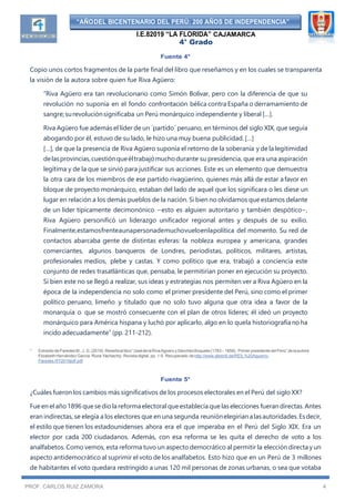 “AÑODEL BICENTENARIO DEL PERÚ: 200 AÑOS DE INDEPENDENCIA”
I.E.82019 “LA FLORIDA” CAJAMARCA
4° Grado
PROF. CARLOS RUIZ ZAMORA 4
Fuente 4*
Copio unos cortos fragmentos de la parte final del libro que reseñamos y en los cuales se transparenta
la visión de la autora sobre quien fue Riva Agüero:
“Riva Agüero era tan revolucionario como Simón Bolívar, pero con la diferencia de que su
revolución no suponía en el fondo confrontación bélica contra España o derramamiento de
sangre;surevoluciónsignificaba un Perú monárquico independiente y liberal […].
Riva Agüero fue además el líder de un ´partido´ peruano, en términos del siglo XIX, que seguía
abogando por él, estuvo de su lado, le hizo una muy buena publicidad. […]
[…], de que la presencia de Riva Agüero suponía el retorno de la soberanía y de la legitimidad
delasprovincias,cuestiónqueéltrabajómuchodurante su presidencia, que era una aspiración
legítima y de la que se sirvió para justificar sus acciones. Este es un elemento que demuestra
la otra cara de los miembros de ese partido rivagüerino, quienes más allá de estar afavor en
bloque de proyecto monárquico, estaban del lado de aquel que los significara o les diese un
lugar en relación a los demás pueblos de la nación. Si bien no olvidamos que estamos delante
de un líder típicamente decimonónico −esto es alguien autoritario y también despótico−,
Riva Agüero personificó un liderazgo unificador regional antes y después de su exilio.
Finalmente,estamosfrenteaunapersonademuchovueloenlapolítica del momento. Su red de
contactos abarcaba gente de distintas esferas: la nobleza europea y americana, grandes
comerciantes, algunos banqueros de Londres, periodistas, políticos, militares, artistas,
profesionales medios, plebe y castas. Y como político que era, trabajó a conciencia este
conjunto de redes trasatlánticas que, pensaba, le permitirían poner en ejecución su proyecto.
Si bien este no se llegó a realizar, sus ideas y estrategias nos permiten ver a Riva Agüero en la
época de la independencia no solo como el primer presidente del Perú, sino como el primer
político peruano, limeño y titulado que no solo tuvo alguna que otra idea a favor de la
monarquía o que se mostró consecuente con el plan de otros líderes; él ideó un proyecto
monárquico para América hispana y luchó por aplicarlo, algo en lo quela historiografíano ha
incido adecuadamente” (pp. 211-212).
* Extraído de Paredes M., J. G. (2019). Reseñaal libro “JosédelaRiva Agüero ySánchezBoquete (1783 – 1858). Primer presidente del Perú” de la autora
Elizabeth Hernández García. Runa Yachachiy. Revista digital, pp. 1-5. Recuperado dehttp://www.alberdi.de/RES.%20Aguerro-
Paredes.RY2019pdf.pdf
Fuente 5*
¿Cuáles fueron los cambios más significativos de los procesos electorales en el Perú del siglo XX?
Fue en elaño 1896 quesedio la reforma electoral que establecía quelas elecciones fuerandirectas.Antes
eran indirectas, se elegía a los electores que en una segunda reuniónelegiríanalasautoridades.Esdecir,
el estilo que tienen los estadounidenses ahora era el que imperaba en el Perú del Siglo XIX. Era un
elector por cada 200 ciudadanos. Además, con esa reforma se les quita el derecho de voto a los
analfabetos. Como vemos, esta reforma tuvo un aspecto democrático al permitir la eleccióndirecta y un
aspecto antidemocrático al suprimir el voto de los analfabetos. Esto hizo que en un Perú de 3 millones
de habitantes el voto quedara restringido a unas 120 mil personas de zonas urbanas, o sea que votaba
 