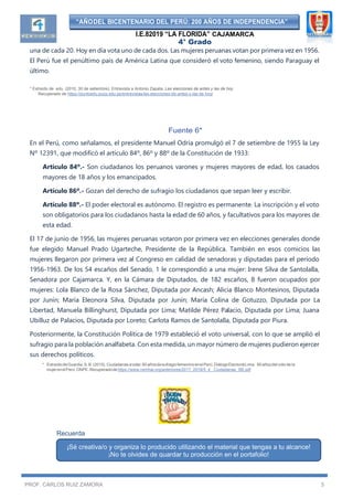 “AÑODEL BICENTENARIO DEL PERÚ: 200 AÑOS DE INDEPENDENCIA”
I.E.82019 “LA FLORIDA” CAJAMARCA
4° Grado
PROF. CARLOS RUIZ ZAMORA 5
una de cada 20. Hoy en día vota uno de cada dos. Las mujeres peruanas votan por primera vez en 1956.
El Perú fue el penúltimo país de América Latina que consideró el voto femenino, siendo Paraguay el
último.
* Extraído de .edu. (2010, 30 de setiembre). Entrevista a Antonio Zapata. Las elecciones de antes y las de hoy.
Recuperado de https://puntoedu.pucp.edu.pe/entrevistas/las-elecciones-de-antes-y-las-de-hoy/
Fuente 6*
En el Perú, como señalamos, el presidente Manuel Odría promulgó el 7 de setiembre de 1955 la Ley
Nº 12391, que modificó el artículo 84º, 86º y 88º de la Constitución de 1933:
Artículo 84º.- Son ciudadanos los peruanos varones y mujeres mayores de edad, los casados
mayores de 18 años y los emancipados.
Artículo 86º.- Gozan del derecho de sufragio los ciudadanos que sepan leer y escribir.
Artículo 88º.- El poder electoral es autónomo. El registro es permanente. La inscripción y el voto
son obligatorios para los ciudadanos hasta la edad de 60 años, y facultativos para los mayores de
esta edad.
El 17 de junio de 1956, las mujeres peruanas votaron por primera vez en elecciones generales donde
fue elegido Manuel Prado Ugarteche, Presidente de la República. También en esos comicios las
mujeres llegaron por primera vez al Congreso en calidad de senadoras y diputadas para el período
1956-1963. De los 54 escaños del Senado, 1 le correspondió a una mujer: Irene Silva de Santolalla,
Senadora por Cajamarca. Y, en la Cámara de Diputados, de 182 escaños, 8 fueron ocupados por
mujeres: Lola Blanco de la Rosa Sánchez, Diputada por Ancash; Alicia Blanco Montesinos, Diputada
por Junín; María Eleonora Silva, Diputada por Junín; María Colina de Gotuzzo, Diputada por La
Libertad, Manuela Billinghurst, Diputada por Lima; Matilde Pérez Palacio, Diputada por Lima; Juana
Ubilluz de Palacios, Diputada por Loreto; Carlota Ramos de Santolalla, Diputada por Piura.
Posteriormente, la Constitución Política de 1979 estableció el voto universal, con lo que se amplió el
sufragio para la población analfabeta. Con esta medida, un mayor número de mujeres pudieron ejercer
sus derechos políticos.
* ExtraídodeGuardia,S.B.(2015).Ciudadanasavotar.60añosdesufragiofemeninoenelPerú.DiálogoElectoralLima. 60 años del voto de la
mujerenelPerú.ONPE.Recuperadodehttps://www.cemhal.org/anteriores/2017_2018/5_4_ Ciudadanas_SB.pdf
Recuerda
¡Sé creativa/o y organiza lo producido utilizando el material que tengas a tu alcance!
¡No te olvides de guardar tu producción en el portafolio!
 