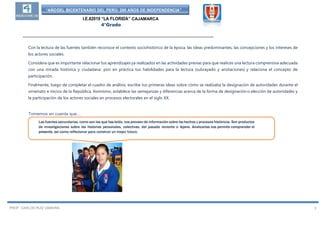 “AÑODEL BICENTENARIO DEL PERÚ: 200 AÑOS DE INDEPENDENCIA”
I.E.82019 “LA FLORIDA” CAJAMARCA
4°Grado
__________________________________________________________________________________
PROF. CARLOS RUIZ ZAMORA 3
Con la lectura de las fuentes también reconoce el contexto sociohistórico de la época, las ideas predominantes, las concepciones y los intereses de
los actores sociales.
Considera que es importante relacionar tus aprendizajes ya realizados en las actividades previas para que realices una lectura comprensiva adecuada
con una mirada histórica y ciudadana: pon en práctica tus habilidades para la lectura (subrayado y anotaciones) y relaciona el concepto de
participación.
Finalmente, luego de completar el cuadro de análisis, escribe tus primeras ideas sobre cómo se realizaba la designación de autoridades durante el
virreinato e inicios de la República. Asimismo, establece las semejanzas y diferencias acerca de la forma de designación o elección de autoridades y
la participación de los actores sociales en procesos electorales en el siglo XX.
Tomemos en cuenta que…
Las fuentes secundarias, como son las que hasleído, nos proveen de información sobre los hechos y procesos históricos. Son productos
de investigaciones sobre las historias personales, colectivas, del pasado reciente o lejano. Analizarlas nos permite comprender el
presente, así como reflexionar para construir un mejor futuro.
 
