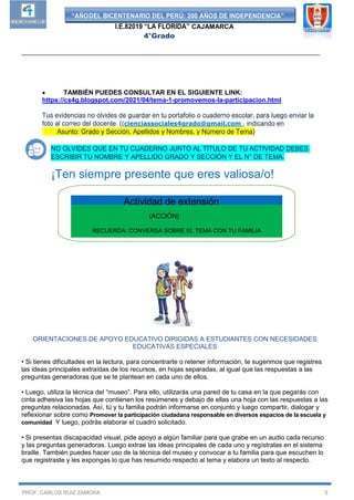 “AÑODEL BICENTENARIO DEL PERÚ: 200 AÑOS DE INDEPENDENCIA”
I.E.82019 “LA FLORIDA” CAJAMARCA
4°Grado
__________________________________________________________________________________
PROF. CARLOS RUIZ ZAMORA 5
 TAMBIÉN PUEDES CONSULTAR EN EL SIGUIENTE LINK:
https://cs4g.blogspot.com/2021/04/tema-1-promovemos-la-participacion.html
Tus evidencias no olvides de guardar en tu portafolio o cuaderno escolar, para luego enviar la
foto al correo del docente. ((cienciassociales4grado@gmail.com , indicando en
Asunto: Grado y Sección, Apellidos y Nombres, y Número de Tema)
NO OLVIDES QUE EN TU CUADERNO JUNTO AL TÍTULO DE TU ACTIVIDAD DEBES
ESCRIBIR TU NOMBRE Y APELLIDO GRADO Y SECCIÓN Y EL N° DE TEMA.
¡Ten siempre presente que eres valiosa/o!
ORIENTACIONES DE APOYO EDUCATIVO DIRIGIDAS A ESTUDIANTES CON NECESIDADES
EDUCATIVAS ESPECIALES
• Si tienes dificultades en la lectura, para concentrarte o retener información, te sugerimos que registres
las ideas principales extraídas de los recursos, en hojas separadas, al igual que las respuestas a las
preguntas generadoras que se te plantean en cada uno de ellos.
• Luego, utiliza la técnica del “museo”. Para ello, utilizarás una pared de tu casa en la que pegarás con
cinta adhesiva las hojas que contienen los resúmenes y debajo de ellas una hoja con las respuestas a las
preguntas relacionadas. Así, tú y tu familia podrán informarse en conjunto y luego compartir, dialogar y
reflexionar sobre como Promover la participación ciudadana responsable en diversos espacios de la escuela y
comunidad Y luego, podrás elaborar el cuadro solicitado.
• Si presentas discapacidad visual, pide apoyo a algún familiar para que grabe en un audio cada recurso
y las preguntas generadoras. Luego extrae las ideas principales de cada uno y regístralas en el sistema
braille. También puedes hacer uso de la técnica del museo y convocar a tu familia para que escuchen lo
que registraste y les expongas lo que has resumido respecto al tema y elabora un texto al respecto.
(ACCIÓN)
RECUERDA: CONVERSA SOBRE EL TEMA CON TU FAMILIA
Actividad de extensión
 