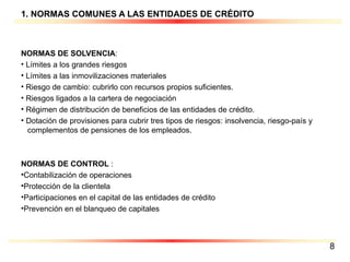 1. NORMAS COMUNES A LAS ENTIDADES DE CRÉDITO NORMAS DE SOLVENCIA : Límites a los grandes riesgos   Límites a las inmovilizaciones materiales   Riesgo de cambio: cubrirlo con recursos propios suficientes.   Riesgos ligados a la cartera de negociación   Régimen de distribución de beneficios de las entidades de crédito.  Dotación de provisiones para cubrir tres tipos de riesgos: insolvencia, riesgo-país y  complementos de pensiones de los empleados. NORMAS DE CONTROL  : Contabilización de operaciones Protección de la clientela Participaciones en el capital de las entidades de crédito Prevención en el blanqueo de capitales 