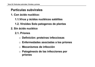 Tema 35. Partículas subvirales: Viroides y priones



    Partículas subvirales
    1. Con ácido nucléico:
           1.1.Virus y á id nucléicos satélites
           1 1 Vi      ácidos  léi       éli
           1.2. Viroides Solo patogenos de plantas
    2. Sin ácido nucléico
           2.1.
           2 1 Priones
                 o Definición: proteínas infecciosas
                 o Enfermedades asociadas a los priones
                 o Mecanismos de infección
                 o Patogénesis de las infecciones por
                   priones
 