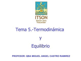 Tema  5.-Termodinámica  y Equilibrio PROFESOR: QBA MIGUEL ANGEL CASTRO RAMIREZ 